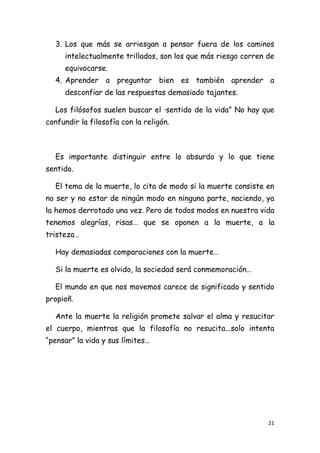 3. Los que más se arriesgan a pensar fuera de los caminos
     intelectualmente trillados, son los que más riesgo corren de
     equivocarse.
  4. Aprender a preguntar bien es también aprender a
     desconfiar de las respuestas demasiado tajantes.

  Los filósofos suelen buscar el ·sentido de la vida” No hay que
confundir la filosofía con la religón.



  Es importante distinguir entre lo absurdo y lo que tiene
sentido.

  El tema de la muerte, lo cita de modo si la muerte consiste en
no ser y no estar de ningún modo en ninguna parte, naciendo, ya
la hemos derrotado una vez. Pero de todos modos en nuestra vida
tenemos alegrías, risas… que se oponen a la muerte, a la
tristeza…

  Hay demasiadas comparaciones con la muerte…

  Si la muerte es olvido, la sociedad será conmemoración…

  El mundo en que nos movemos carece de significado y sentido
propioñ.

  Ante la muerte la religión promete salvar el alma y resucitar
el cuerpo, mientras que la filosofía no resucita...solo intenta
“pensar” la vida y sus límites…




                                                               21
 