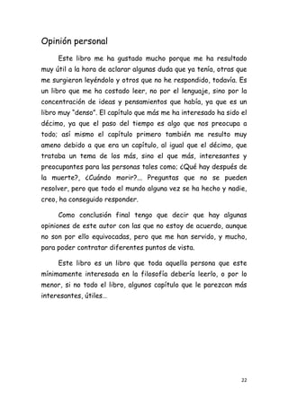 Opinión personal
     Este libro me ha gustado mucho porque me ha resultado
muy útil a la hora de aclarar algunas duda que ya tenía, otras que
me surgieron leyéndolo y otros que no he respondido, todavía. Es
un libro que me ha costado leer, no por el lenguaje, sino por la
concentración de ideas y pensamientos que había, ya que es un
libro muy “denso”. El capítulo que más me ha interesado ha sido el
décimo, ya que el paso del tiempo es algo que nos preocupa a
todo; así mismo el capítulo primero también me resulto muy
ameno debido a que era un capítulo, al igual que el décimo, que
trataba un tema de los más, sino el que más, interesantes y
preocupantes para las personas tales como; ¿Qué hay después de
la muerte?, ¿Cuándo morir?... Preguntas que no se pueden
resolver, pero que todo el mundo alguna vez se ha hecho y nadie,
creo, ha conseguido responder.

     Como conclusión final tengo que decir que hay algunas
opiniones de este autor con las que no estoy de acuerdo, aunque
no son por ello equivocadas, pero que me han servido, y mucho,
para poder contratar diferentes puntos de vista.

     Este libro es un libro que toda aquella persona que este
mínimamente interesada en la filosofía debería leerlo, o por lo
menor, si no todo el libro, algunos capítulo que le parezcan más
interesantes, útiles…




                                                                22
 
