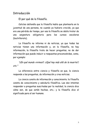 Introducción

        El por qué de la filosofía.

        Calicles defendía que la filosofía había que plantearla en la
juventud de una persona, no cuando ya hubiera crecido, ya que
era una pérdida de tiempo, por eso la filosofía se debía tratar de
una     asignatura    obligatoria   para   los   cursos    escolares
(bachillerato).

        La filosofía no informa ni da noticias, ya que todas las
noticias tienen una información y, en la filosofía, no hay
información, la filosofía trata de hacer preguntas, no de dar
información que pueda inducir a respuestas preconcebidas, como,
por ejemplo:

        “¿En qué mundo vivimos?; ¿Qué hay más allá de la muerte?;
etc.”

        La diferencia entre ciencia y filosofía es que, la ciencia
responde a las preguntas, da información y crea noticias.

        La ciencia consta de información y conocimiento; la filosofía
consta de conocimiento y sabiduría filosófica. Las dos intentan
responder a preguntas suscitadas por la realidad, la ciencia dice
cómo son, de que están hechas, etc.; y la filosofía dice el
significado para el ser humano.




                                                                    3
 