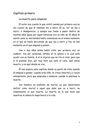 Capítulo primero

     La muerte para empezar

     El autor nos cuenta lo que sintió cuando por primera vez se
dio cuenta de que él también iba a morir. El su “yo” se iba a
morir; a desaparecer, y aunque eso fuese a pasar dentro de
muchos años (pues por aquel entonces era un niño de 10 años) él
sentía como su mortalidad había comenzado en el mismo momento
en el que se había percatado de que iba a morir y fue en ese
momento en el que empezó a pensar.

     Uno o dos años antes había visto, por primera vez, un
cadáver, fue por sorpresa, estaba en la iglesia a la cual solía
acudir con su familia. A el le dijeron que se iría al cielo, pero que
si lo piensas bien, por muy bien que este el cielo, aquí estas
muerto, y es aquí donde se vive.

     Él nos explica este capítulo desde su punto de vista cuando
él empezó a pensar, cuando eres niño, te crees inmortal y a veces
omnipotente, pero que empiezas a madurar cuando le planteas la
muerte.

     Ser hombre es sinónimo de mortal, ya que deberíamos
definir como mortal a aquel que sabe que va a morir, no
simplemente el que muerte. La muerte es la que hace que
nosotros le damos la importancia a la vida.




                                                                    4
 