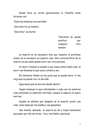 Desde hace ya varias generaciones la filosofía suele
iniciarse con:

Todos los hombres son mortales

·Sócrates” es un hombre

“Sócrates” es mortal

                                             *Sócrates se puede
                                             sustituir      por
                                             cualquier      otro
                                             nombre


     La muerte no es necesaria sino que resuelve el prototipo
mismo de lo necesario en nuestra vida. Otra característica de la
muerte es que nadie puede morir por otra persona.

     Al nacer traemos al mundo lo que nunca antes había sido, al
morir nos llevamos lo que nunca volverá a ser.

     Es inminente: Nadie es tan joven que no pueda morir, ni tan
viejo que no pueda vivir un día más.

     Ignoramos qué es morirse desde dentro.

     Según Unamuno lo que individualiza a cada uno de nosotros
como personas es sabernos mortales, aunque la especia no quera
morirse.

     Cuando se plantea que después de la muerte existe una
vida, viene dada por los sueños y las pesadillas.

     Sea temida, deseada… la muerte es así y todos tendremos
que pasar por ella de forma ´nica, inevitable y personal.



                                                               5
 