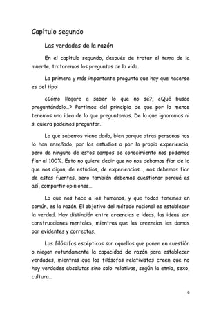 Capítulo segundo

     Las verdades de la razón

     En el capítulo segundo, después de tratar el tema de la
muerte, trataremos las preguntas de la vida.

     La primera y más importante pregunta que hay que hacerse
es del tipo:

     ¿Cómo llegare a saber lo que no sé?, ¿Qué busco
preguntándolo…? Partimos del principio de que por lo menos
tenemos una idea de lo que preguntamos. De lo que ignoramos ni
si quiera podemos preguntar.

     Lo que sabemos viene dado, bien porque otras personas nos
lo han enseñado, por los estudios o por la propia experiencia,
pero de ninguno de estos campos de conocimiento nos podemos
fiar al 100%. Esto no quiere decir que no nos debamos fiar de lo
que nos digan, de estudios, de experiencias…, nos debemos fiar
de estas fuentes, pero también debemos cuestionar porqué es
así, compartir opiniones…

     Lo que nos hace a los humanos, y que todos tenemos en
común, es la razón. El objetivo del método racional es establecer
la verdad. Hay distinción entre creencias e ideas, las ideas son
construcciones mentales, mientras que las creencias las damos
por evidentes y correctas.

     Los filósofos escépticos son aquellos que ponen en cuestión
o niegan rotundamente la capacidad de razón para establecer
verdades, mientras que los filósofos relativistas creen que no
hay verdades absolutas sino solo relativas, según la etnia, sexo,
cultura…

                                                                6
 