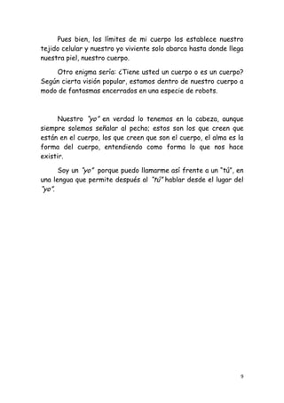 Pues bien, los límites de mi cuerpo los establece nuestro
tejido celular y nuestro yo viviente solo abarca hasta donde llega
nuestra piel, nuestro cuerpo.

    Otro enigma sería: ¿Tiene usted un cuerpo o es un cuerpo?
Según cierta visión popular, estamos dentro de nuestro cuerpo a
modo de fantasmas encerrados en una especie de robots.



      Nuestro “yo” en verdad lo tenemos en la cabeza, aunque
siempre solemos señalar al pecho; estos son los que creen que
están en el cuerpo, los que creen que son el cuerpo, el alma es la
forma del cuerpo, entendiendo como forma lo que nos hace
existir.

      Soy un “yo” porque puedo llamarme así frente a un “tú”, en
una lengua que permite después al “tú” hablar desde el lugar del
“yo”.




                                                                 9
 