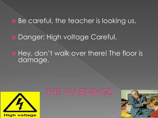    Be careful, the teacher is looking us.

   Danger: High voltage Careful.

   Hey, don’t walk over there! The floor is
    damage.
 