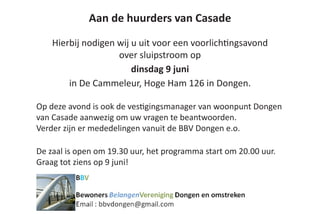 Aan de huurders van Casade
Hierbij nodigen wij u uit voor een voorlichtingsavond
over sluipstroom op
dinsdag 9 juni
in De Cammeleur, Hoge Ham 126 in Dongen.
Op deze avond is ook de vestigingsmanager van woonpunt Dongen
van Casade aanwezig om uw vragen te beantwoorden.
Verder zijn er mededelingen vanuit de BBV Dongen e.o.
De zaal is open om 19.30 uur, het programma start om 20.00 uur.
Graag tot ziens op 9 juni!
				
 