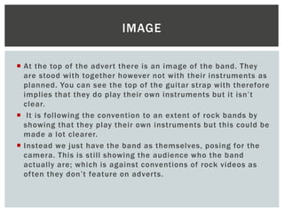  At the top of the advert there is an image of the band. They
are stood with together however not with their instruments as
planned. You can see the top of the guitar strap with therefore
implies that they do play their own instruments but it isn’t
clear.
 It is following the convention to an extent of rock bands by
showing that they play their own instruments but this could be
made a lot clearer.
 Instead we just have the band as themselves, posing for the
camera. This is still showing the audience who the band
actually are; which is against conventions of rock videos as
often they don’t feature on adverts.
IMAGE
 