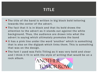  The title of the band is written in big black bold lettering
towards the center of the advert.
 The fact that it is in black and that its bold draws the
attention to the advert as it stands out against the white
background. Thus, the audience are drawn into what the
advert is saying which ultimately promotes the band
 It has a pink line under the word 'another' which is something
that is also on the digipak which links them. This is something
that was on the design.
 The font I used was Felix Titling as it was very bold and clear
and I think it fit in with the style of writing that would be on a
rock album.
TITLE
 