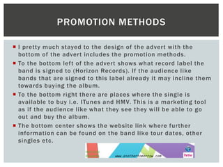  I pretty much stayed to the design of the advert with the
bottom of the advert includes the promotion methods.
 To the bottom left of the advert shows what record label the
band is signed to (Horizon Records). If the audience like
bands that are signed to this label already it may incline them
towards buying the album.
 To the bottom right there are places where the single is
available to buy i.e. ITunes and HMV. This is a marketing tool
as if the audience like what they see they will be able to go
out and buy the album.
 The bottom center shows the website link where further
information can be found on the band like tour dates, other
singles etc.
PROMOTION METHODS
 