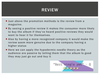 Just above the promotion methods is the review from a
magazine.
 By seeing a positive review it makes the consumer more likely
to buy the album if they’ve heard positive reviews they would
want to hear it for themselves.
 Also by having a more recognized company it would make the
review seem more genuine due to the company having a
higher status
 Here we can apply the hypodermic needle theory as the
audience are passive by telling them that the album Is good
they may just go out and buy it
REVIEW
 