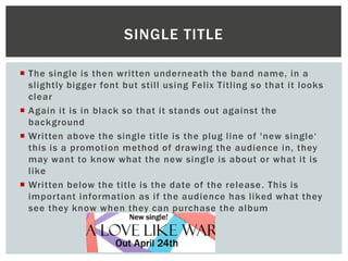  The single is then written underneath the band name, in a
slightly bigger font but still using Felix Titling so that it looks
clear
 Again it is in black so that it stands out against the
background
 Written above the single title is the plug line of 'new single‘
this is a promotion method of drawing the audience in, they
may want to know what the new single is about or what it is
like
 Written below the title is the date of the release. This is
important information as if the audience has liked what they
see they know when they can purchase the album
SINGLE TITLE
 