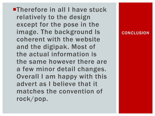 Therefore in all I have stuck
relatively to the design
except for the pose in the
image. The background Is
coherent with the website
and the digipak. Most of
the actual information is
the same however there are
a few minor detail changes.
Overall I am happy with this
advert as I believe that it
matches the convention of
rock/pop.
CONCLUSION
 