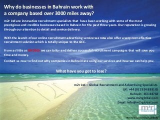 Why do businesses in Bahrain work with
a company based over 3000 miles away?
m2r Ltd are innovative recruitment specialists that have been working with some of the most
prestigious and credible businesses based in Bahrain for the past three years. Our reputation is growing
through our attention to detail and service delivery.
With the launch of our online recruitment advertising service we now also offer a very cost effective
recruitment solution which is totally unique to the GCC.
From as little as BHD300 we can tailor and deliver successful recruitment campaigns that will save you
time and money.
Contact us now to find out why companies in Bahrain are using our services and how we can help you.
What have you got to lose?
m2r Ltd – Global Recruitment and Advertising Specialists
UK: +44 (0) 1924 888185
Bahrain: 361 88782
www.m2rglobal.com
Email: info@m2rglobal.com
the means to recruit globally
 