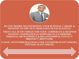 DO YOU DESIRE TRANSFORMING YOUR BUSINESS, CAREER, &
     MINISTRY TO THE NEXT DIMENSION OF EXCELLENCE?
 THEN CALL SCOTT ODIGIE FOR YOUR CORPORATE & BUSINESS
    TRAINING. INSPIRATIONAL SEMINARS ON LEADERSHIP,
   PERSONAL DEVELOPMENT & RELATIONSHIP & CONTACT;
                  08062530177, 08187312300.
E-MAIL: SCOTTODIGIE@GMAIL.COM, FACEBOOK:SCOTT ODIGIE1,
                 TWITTER: SCOTT ODIGIE.
 