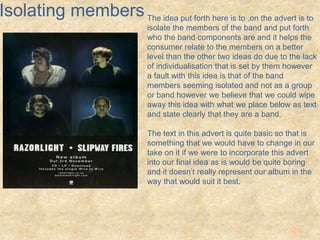 Isolating members The idea put forth here is to ,on the advert is to 
isolate the members of the band and put forth 
who the band components are and it helps the 
consumer relate to the members on a better 
level than the other two ideas do due to the lack 
of individualisation that is set by them however 
a fault with this idea is that of the band 
members seeming isolated and not as a group 
or band however we believe that we could wipe 
away this idea with what we place below as text 
and state clearly that they are a band. 
The text in this advert is quite basic so that is 
something that we would have to change in our 
take on it if we were to incorporate this advert 
into our final idea as is would be quite boring 
and it doesn’t really represent our album in the 
way that would suit it best. 
 