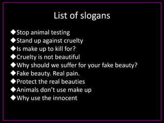 List of slogans
Stop animal testing
Stand up against cruelty
Is make up to kill for?
Cruelty is not beautiful
Why should we suffer for your fake beauty?
Fake beauty. Real pain.
Protect the real beauties
Animals don’t use make up
Why use the innocent
 