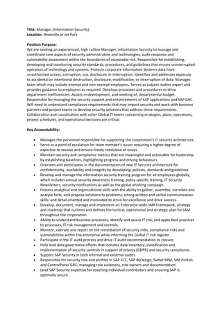Title: Manager (Information Security)
Location: Westville or Jet Park
Position Purpose:
We are seeking an experienced, high calibre Manager, Information Security to manage and
coordinate core aspects of security administration and technologies, audit response and
vulnerability assessment within the boundaries of acceptable risk. Responsible for establishing,
developing and monitoring security standards, procedures, and guidelines that ensure uninterrupted
operation of technology and systems. Protects corporate Information Systems data from
unauthorized access, corruption, use, disclosure or interruption. Identifies and addresses exposure
to accidental or intentional destruction, disclosure, modification, or interruption of data. Manages
team which may include exempt and non-exempt employees. Serves as subject matter expert and
provides guidance to employees as required. Develops processes and procedures to drive
department inefficiencies. Assists in development, and meeting of, departmental budget.
Responsible for managing the security support and enhancements of SAP applications and SAP GRC.
Will need to understand compliance requirements that may impact security and work with business
partners and project teams to develop security solutions that address these requirements.
Collaboration and coordination with other Global IT teams concerning strategies, plans, operations,
project schedules, and operational decisions are critical.
Key Accountability:
 Manages the personnel responsible for supporting the corporation’s IT security architecture.
 Serve as a point of escalation for team member’s issues requiring a higher degree of
expertise to resolve and ensure timely resolution of issues.
 Maintain security and compliance metrics that are meaningful and actionable for leadership
by establishing baselines, highlighting progress and driving behaviours.
 Oversees and participates in the documentation of new IT Security architecture for
confidentiality, availability and integrity by developing: policies, standards and guidelines.
 Develop and manage the information security training program for all employees globally,
which includes annual security awareness training, policy specific training, IT Security
Newsletters, security notifications as well as the global phishing campaign.
 Possess analytical and organizational skills with the ability to gather, assemble, correlate and
analyse facts, and propose solutions to problems; strong written and verbal communication
skills; and detail oriented and motivated to strive for excellence and drive success.
 Develop, document, manage and implement an Enterprise-wide IAM Framework, strategy
and roadmap that outlines and defines the tactical, operational and strategic plan for IAM
throughout the corporation.
 Ability to understand business processes, identify and assess IT risk, and apply best practices
to processes, IT risk management and controls.
 Monitor, oversee and report on the remediation of security risks, compliance risks and
vulnerabilities within the enterprise while informing the Global IT risk register.
 Participate in the IT audit process and drive IT audit recommendation to closure.
 Help lead data governance efforts that includes data inventory, classification and
implementation of security controls in support of privacy (GDPR) and security compliance.
 Support SAP Security in both internal and external audits.
 Responsible for security role and profiles in SAP ECC, SAP ByDesign, Siebel SRM, SAP Portals
and ControlPanel GRC; managing role violations, role owners and documentation.
 Lead SAP Security expertise for coaching individual contributors and ensuring SAP is
optimally secure.
 