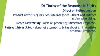 (D) Timing of the Response It Elicits
Direct or Indirect Action
Product advertising has two sub-categories—direct and indirect
action advertising.
Direct Advertising – aims at generating immediate response.
Indirect Advertising – does not attempt to bring about an immediate
behaviour response.
 