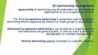 (E) Sponsorship Arrangement
Sponsorship of advertising may be undertaken by an individual
organization or as a co-operative activity.
The Term Co-operative Advertising is sometimes used to designate
advertising efforts supported by industry or trade groups or associations.
Horizontal Co-operative Advertising is not limited to a single industries
and sometimes the general public. It aims to reach a particular
demographic or multiple demographics.
Vertical Advertising appeals to people in a specific industry.
 