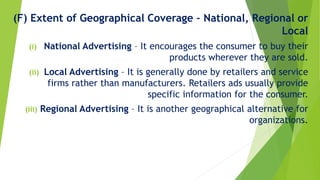 (F) Extent of Geographical Coverage – National, Regional or
Local
(i) National Advertising – It encourages the consumer to buy their
products wherever they are sold.
(ii) Local Advertising – It is generally done by retailers and service
firms rather than manufacturers. Retailers ads usually provide
specific information for the consumer.
(iii) Regional Advertising – It is another geographical alternative for
organizations.
 