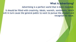 What is Advertising?
Advertising is a perfect world that is been moulded.
It should be filled with creativity, ideals, warmth, sentiments, which
will in turn cause the general public to want to pursue the product and
recognize its value.
 