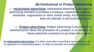 (B) Institutional or Product Advertising
(i) Institutional Advertising: Institutional Adverting is any type of
advertising intended to promote a company, corporation, business,
institution, organization or other similar entity. Such advertising
does not attempt to sell anything directly.
(ii) Product Advertising: Product advertising is any method of
communication about the promotion of a product in an attempt to
induce potential customers to purchase the product.
(a) Informative Advertising: It is often used when launching a new product or for
an updated or re-launched product. It helps to promote new product innovations.
 