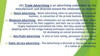 (iii) Trade Advertising is an advertising undertaken by the
manufacturer and directed toward the wholesaler or retailer.
(a) Retail Advertising – Retail advertising refers to advertising for the retail
business, in connection of the private business of branches.
(b) Wholesale Advertising – Most wholesalers are not advertising minded, either
for themselves or for their suppliers; and their use to trade advertising is
largely haphazard and behind the times. But they would benefit from
adopting some of the image-making techniques used by retailers—the need
for developing an overall promotional strategy.
(c) Non-Profit Advertising – It aims at fund raising, persuasion to action and
attracting clients.
(d) Public Service Advertising – This Advertising is directed at the social welfare
of a nation or a community.
 