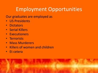 Employment Opportunities
Our graduates are employed as
• US Presidents
• Dictators
• Serial Killers
• Executioners
• Terrorists
• Mass Murderers
• Killers of women and children
• Et cetera
 