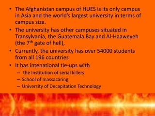 • The Afghanistan campus of HUES is its only campus
in Asia and the world’s largest university in terms of
campus size.
• The university has other campuses situated in
Transylvania, the Guatemala Bay and Al-Haaweyeh
(the 7th gate of hell),
• Currently, the university has over 54000 students
from all 196 countries
• It has intenational tie-ups with
– the Institution of serial killers
– School of massacaring
– University of Decapitation Technology
 