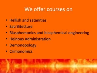 We offer courses on
• Hellish and satanities
• Sacrilitecture
• Blasphemonics and blasphemical engineering
• Heinous Administration
• Demonopology
• Crimonomics
 
