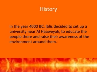 History
In the year 4000 BC, Iblis decided to set up a
university near Al Haaweyah, to educate the
people there and raise their awareness of the
environment around them.
 