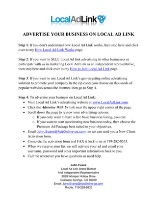 ADVERTISE YOUR BUSINESS ON LOCAL AD LINK

Step 1: If you don’t understand how Local Ad Link works, then stop here and click
over to my How Local Ad Link Works page.

Step 2: If you want to SELL Local Ad link advertising to other businesses or
participate with us in marketing Local Ad Link as an independent representative,
then stop here and click over to my How to Join Local Ad Link page.

Step 3: If you want to use Local Ad Link’s geo-targeting online advertising
solution to promote your company in the zip codes you choose on thousands of
popular websites across the internet, then go to Step 4.

Step 4: To advertise your business on Local Ad Link:
    Visit Local Ad Link’s advertising website at www.LocalAdLink.com.
    Click the Advertise With Us link near the upper right corner of the page.
    Scroll down the page to review your advertising options.
         o If you only want to have a free basic business listing, you can    .
         o If you want to start accelerating new business today, then choose the
            Premium Ad Package best suited to your objectives.
    Email John.Evans@AdsOnline-us.com so we can send you a New Client
      Activation form.
    Complete the activation form and FAX it back to us at 719-282-8553.
    When we receive your fax we will activate your ad and email your
      username, password and other important information back to you.
    Call me whenever you have questions or need help.

                                     John Evans
                             Local Ad Link Brand Builder
                          And Independent Representative
                              3929 Whisper Hollow Drive
                            Colorado Springs, CO 80920
                        Email: John.Evans@AdsOnline-us.com
                                 Mobile: 719-229-9926
 