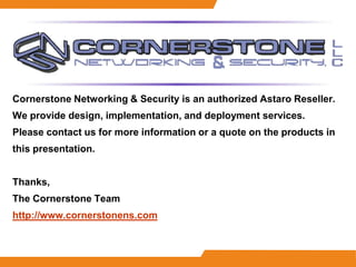 Cornerstone Networking & Security is an authorized Astaro Reseller.
We provide design, implementation, and deployment services.
Please contact us for more information or a quote on the products in
this presentation.


Thanks,
The Cornerstone Team
http://www.cornerstonens.com
 