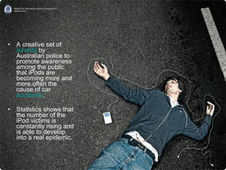 A creative set of  adverts  by Australian police to promote awareness among the public that iPods are becoming more and more often the cause of car  accidents .  Statistics shows that the number of the iPod victims is constantly rising and is able to develop into a real epidemic. 