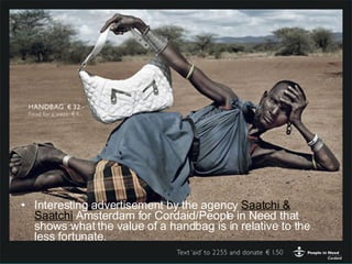 Interesting advertisement by the agency  Saatchi & Saatchi  Amsterdam for Cordaid/People in Need that shows what the value of a handbag is in relative to the less fortunate. 