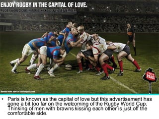 Paris is known as the capital of love but this advertisement has gone a bit too far on the welcoming of the Rugby World Cup. Thinking of men with brawns kissing each other is just off the comfortable side.  