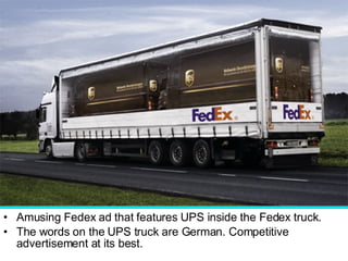 Amusing Fedex ad that features UPS inside the Fedex truck.  The words on the UPS truck are German. Competitive advertisement at its best.  