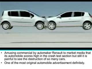 Amusing commercial by automaker Renault to market media that its automobile scores high in the crash test section but still it is painful to see the destruction of so many cars.  One of the most original automobile advertisement definitely.  
