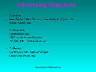Advertising Objectives To Inform New Product, New Service, New Features, Re-launch.  Indica, Kodak, etc. To Persuade Comparative ads,  VISA v/s American Express TV Ads, IBM, BAJAJ pulsar, etc.  To Remind Continuous Ads, Again and Again  Coca Cola, Pepsi, etc. 