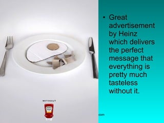 Great advertisement by Heinz which delivers the perfect message that everything is pretty much tasteless without it.  