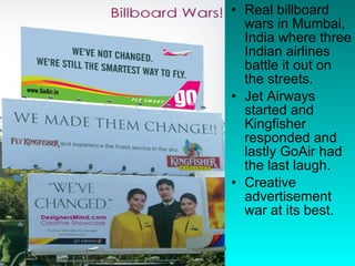 Real billboard wars in Mumbai, India where three Indian airlines battle it out on the streets.  Jet Airways started and Kingfisher responded and lastly GoAir had the last laugh.  Creative advertisement war at its best.  
