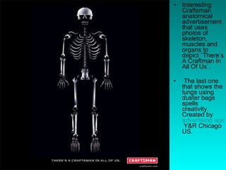 Interesting Craftsman anatomical advertisement that uses photos of skeleton, muscles and organs to depict `There’s A Craftman In All Of Us`. The last one that shows the lungs using duster bags spells creativity. Created by  advertising agency  Y&R Chicago US.  