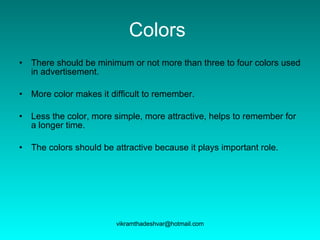 Colors   There should be minimum or not more than three to four colors used in advertisement. More color makes it difficult to remember. Less the color, more simple, more attractive, helps to remember for a longer time.  The colors should be attractive because it plays important role. 