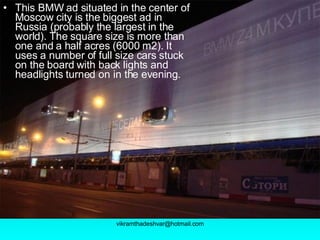 This BMW ad situated in the center of Moscow city is the biggest ad in Russia (probably the largest in the world). The square size is more than one and a half acres (6000 m2). It uses a number of full size cars stuck on the board with back lights and headlights turned on in the evening.   