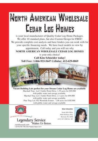 is your local manufacturer of Quality Cedar Log Home Packages.
      We offer 10 standard plans, but also Custom Design for FREE!
We provide complete cost analysis and have lenders you can work with for
     your specific financing needs. We have local models to view by
              appointment. Call today and you will see why
   NORTH AMERICAN WHOLESALE CEDAR LOG HOMES
                           is your only choice!
                     Call Kim Schneider today!
         Toll Free: 1-866-933-5647 Cellular: 412-629-0069




 Vacant Building Lots perfect for your Dream Cedar Log Home are available
           Marshall Twp, Lot 5 Antler Point Drive. 1.39 acres for $99,900
                      with public water and sewage available.
            Marshal Twp, Lot 2 Antler Point Drive. 2.1 acres for $99,900
                      with public water and sewage available.
           Pine Twp, Lot 302 Woodside Estates. 1.08 acres for $105,900
                      with public water and sewage available

                                                         Kim Schneider

                                                         North Hills Office
                                                      9840 Old Perry Hwy
                                                        Wexford, PA 15090
                                                   (412) 367-3200 Ext. 403
 