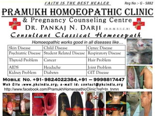 Homoeopathic works good in all diseases like…
                                   faith is the best healer                      Reg No :- G - 5882

PRAMUKH HOMOEOPATHIC CLINIC
                 & Pr e gn ancy Co u n sel i ng Ce n t r e
                                                                     (B.H.M.S;I.C.R)


       Consultant Classical Homoeopath
                    Homoeopathic works good in all diseases like…
      Skin Disease        Child Disease           Gynec Disease
      Psychiatric Disease Student Related Disease Respiratory Disease
      Thyroid Problem             Cancer                   Hair Problem
      AIDS                        Headache                 Joint Problem
      Kidney Problem              Diabetes                 GIT Disease
 Mobile No. +91- 9824022384,+91 – 9998817447
 Web Site :www.phcindia.org; e-mail id: contact@phcindia.org
 http://www.facebook.com/PramukhHomeopathicClinic?ref=tn_tnmn




                                                https://twitter.com/phcindia
 