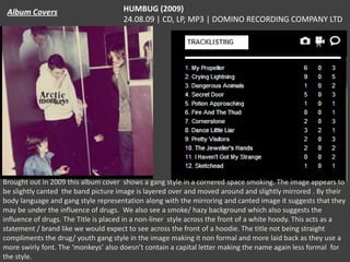 HUMBUG (2009)
24.08.09 | CD, LP, MP3 | DOMINO RECORDING COMPANY LTD

Brought out in 2009 this album cover shows a gang style in a cornered space smoking. The image appears to
be slightly canted the band picture image is layered over and moved around and slightly mirrored . By their
body language and gang style representation along with the mirroring and canted image it suggests that they
may be under the influence of drugs. We also see a smoke/ hazy background which also suggests the
influence of drugs. The Title is placed in a non-liner style across the front of a white hoody. This acts as a
statement / brand like we would expect to see across the front of a hoodie. The title not being straight
compliments the drug/ youth gang style in the image making it non formal and more laid back as they use a
more swirly font. The ‘monkeys’ also doesn’t contain a capital letter making the name again less formal for
the style.

 