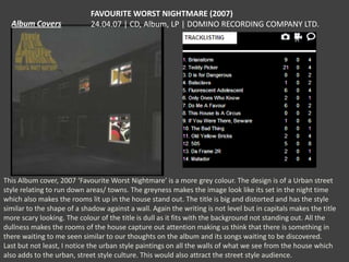 FAVOURITE WORST NIGHTMARE (2007)
24.04.07 | CD, Album, LP | DOMINO RECORDING COMPANY LTD.

This Album cover, 2007 ‘Favourite Worst Nightmare’ is a more grey colour. The design is of a Urban street
style relating to run down areas/ towns. The greyness makes the image look like its set in the night time
which also makes the rooms lit up in the house stand out. The title is big and distorted and has the style
similar to the shape of a shadow against a wall. Again the writing is not level but in capitals makes the title
more scary looking. The colour of the title is dull as it fits with the background not standing out. All the
dullness makes the rooms of the house capture out attention making us think that there is something in
there waiting to me seen similar to our thoughts on the album and its songs waiting to be discovered.
Last but not least, I notice the urban style paintings on all the walls of what we see from the house which
also adds to the urban, street style culture. This would also attract the street style audience.

 