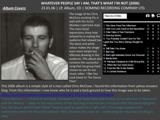 WHATEVER PEOPLE SAY I AM, THAT'S WHAT I'M NOT (2006)
23.01.06 | LP, Album, CD | DOMINO RECORDING COMPANY LTD.
The image of the Chris
McClure smoking fits in
well with the Arctic
Monkey’s laid back style.
The mans facial
expressions show how
relaxed he is making the
audience feel relaxed too.
The black and white
colour makes the image
even more simple but
effective drawing in the
audience. This album also
contains the successful
song that my group have
chosen to use for our
music video. ‘I Bet You
Look Good on The Dance
Floor’

This 2006 album is a simple style of a man called Chris McClure. I found this information from yahoo answers
blog. From this information I now know who he is and a back ground to how this image was to be taken.
http://uk.answers.yahoo.com/question/index?qid=20111114122315AAKdgUb
“Chris McClure — a friend of the band, frontman of The Violet May and brother of Jon McClure of Reverend
and the Makers — taken in the early hours of the morning in Korova bar, Liverpool after the band had given
him, his cousin and his best friend "seventy quid to spend on a night out". The image caused some
controversy when the head of Scotland's NHS criticised the cover for ‘reinforcing the idea that smoking is
okay’ “

 