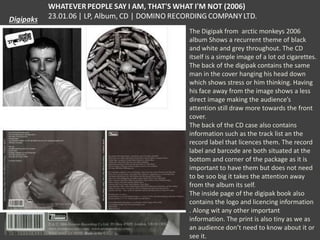 The Digipak from arctic monkeys 2006
album Shows a recurrent theme of black
and white and grey throughout. The CD
itself is a simple image of a lot od cigarettes.
The back of the digipak contains the same
man in the cover hanging his head down
which shows stress or him thinking. Having
his face away from the image shows a less
direct image making the audience’s
attention still draw more towards the front
cover.
The back of the CD case also contains
information such as the track list an the
record label that licences them. The record
label and barcode are both situated at the
bottom and corner of the package as it is
important to have them but does not need
to be soo big it takes the attention away
from the album its self.
The inside page of the digipak book also
contains the logo and licencing information
. Along wit any other important
information. The print is also tiny as we as
an audience don’t need to know about it or
see it.

 