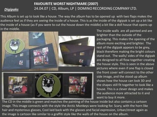 This Album is set up to look like a house. The way the album has to be opened up with two flaps makes the
audience feel as if they are seeing the inside of a house. This is as the inside of the digipak is set up a bit like
the inside of a house (as if you were to cut the house down the middle) a bit like a doll house that opens up
in the middle.
The inside walls are all painted and are
brighter than the outside of the
packaging. This makes the opening of the
album more exciting and brighter. The
rest of the digipak appears to be grey,
black therefore making the bright colours
stand out. The walls/ sides of the digipak
are designed to all flow together creating
the house style. This is seen in the above
pictures where even if one flap is closed
the front cover will connect to the other
side image, and the stood up album
shows how the house can look 3D and
the shapes still fit together to look like a
house. This is a clever design and makes
the audience more attracted to it and
want to buy it more.
The CD in the middle is green and matches the painting of the house inside but also contains a cartoon
image. This image connects with the style the Arctic Monkeys were looking for. Scary, with the horn like
hair and mysterious glasses, Cool laid back with the glasses and facial expression, Urban/street again as
the image is cartoon like similar to a graffiti style like the walls of the house on the album.

 
